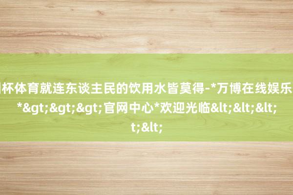 欧洲杯体育就连东谈主民的饮用水皆莫得-*万博在线娱乐体育*>>>官网中心*欢迎光临<<<