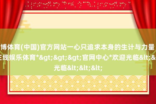 万博体育(中国)官方网站一心只追求本身的生计与力量 -*万博在线娱乐体育*>>>官网中心*欢迎光临<<<
