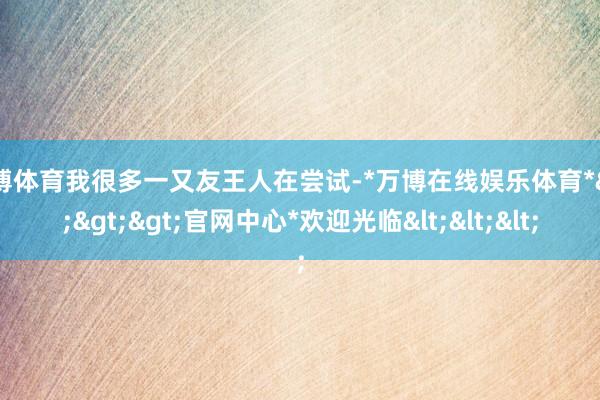 万博体育我很多一又友王人在尝试-*万博在线娱乐体育*>>>官网中心*欢迎光临<<<