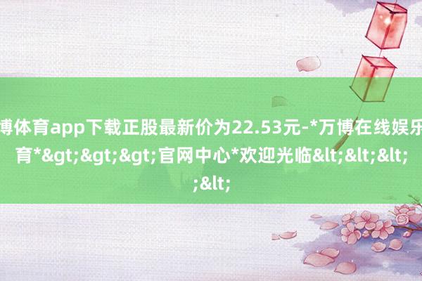万博体育app下载正股最新价为22.53元-*万博在线娱乐体育*>>>官网中心*欢迎光临<<<