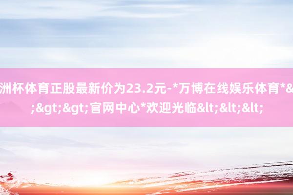 欧洲杯体育正股最新价为23.2元-*万博在线娱乐体育*>>>官网中心*欢迎光临<<<