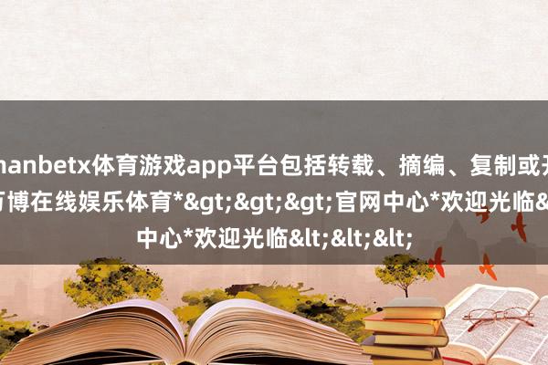 manbetx体育游戏app平台包括转载、摘编、复制或开辟镜像-*万博在线娱乐体育*>>>官网中心*欢迎光临<<<