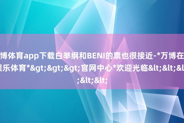 万博体育app下载白举纲和BENI的票也很接近-*万博在线娱乐体育*>>>官网中心*欢迎光临<<<