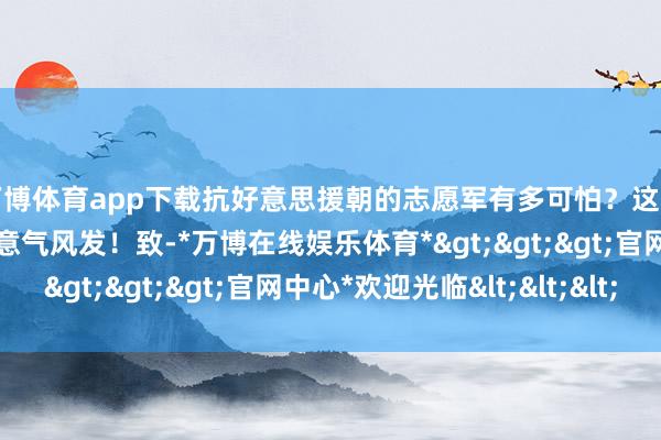万博体育app下载抗好意思援朝的志愿军有多可怕？这部国产构兵片，看的我意气风发！致-*万博在线娱乐体育*>>>官网中心*欢迎光临<<<