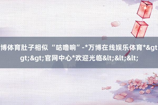 万博体育肚子相似 “咕噜响”-*万博在线娱乐体育*>>>官网中心*欢迎光临<<<