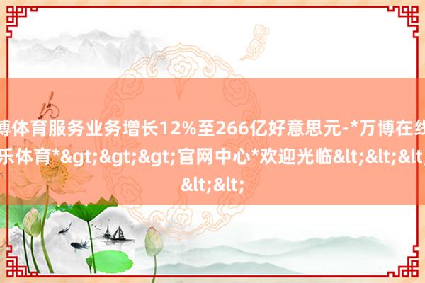 万博体育服务业务增长12%至266亿好意思元-*万博在线娱乐体育*>>>官网中心*欢迎光临<<<