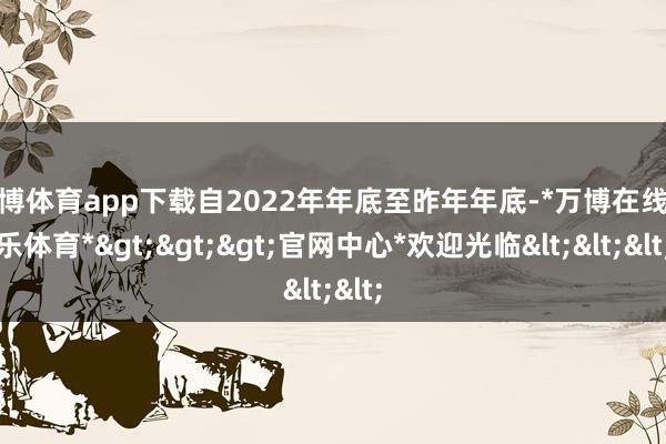 万博体育app下载自2022年年底至昨年年底-*万博在线娱乐体育*>>>官网中心*欢迎光临<<<
