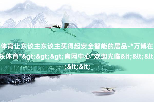 万博体育让东谈主东谈主买得起安全智能的居品-*万博在线娱乐体育*>>>官网中心*欢迎光临<<<