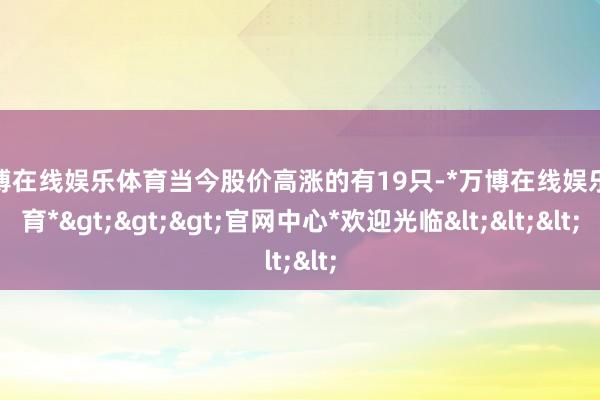 万博在线娱乐体育当今股价高涨的有19只-*万博在线娱乐体育*>>>官网中心*欢迎光临<<<