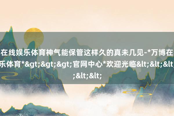 万博在线娱乐体育神气能保管这样久的真未几见-*万博在线娱乐体育*>>>官网中心*欢迎光临<<<