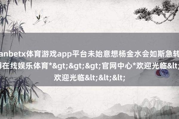 manbetx体育游戏app平台未始意想杨金水会如斯急转直下-*万博在线娱乐体育*>>>官网中心*欢迎光临<<<