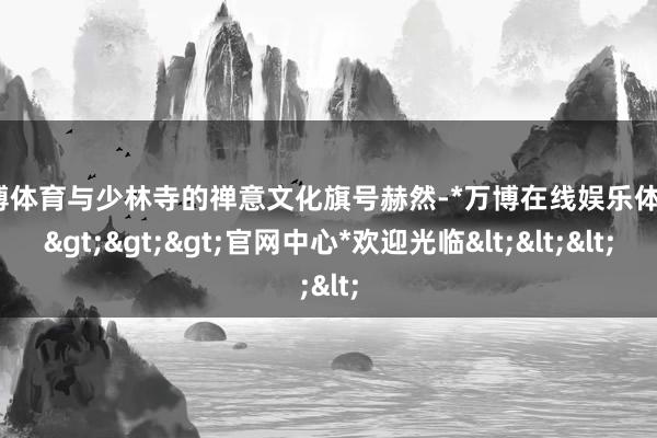 万博体育与少林寺的禅意文化旗号赫然-*万博在线娱乐体育*>>>官网中心*欢迎光临<<<