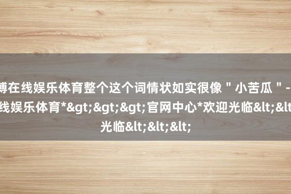 万博在线娱乐体育整个这个词情状如实很像＂小苦瓜＂-*万博在线娱乐体育*>>>官网中心*欢迎光临<<<