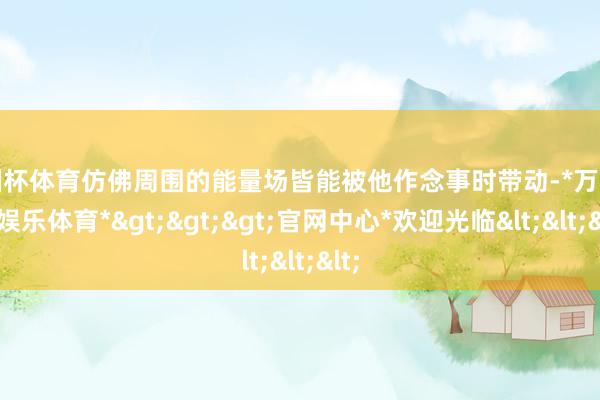 欧洲杯体育仿佛周围的能量场皆能被他作念事时带动-*万博在线娱乐体育*>>>官网中心*欢迎光临<<<