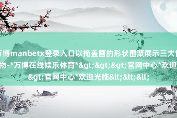万博manbetx登录入口以掩盖画的形状围聚展示三大博物馆的代表性文物-*万博在线娱乐体育*>>>官网中心*欢迎光临<<<