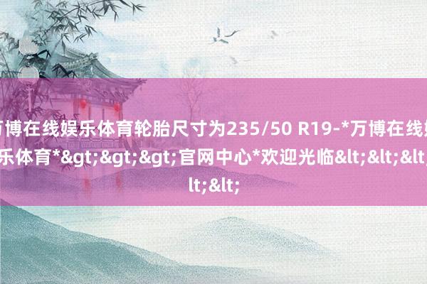 万博在线娱乐体育轮胎尺寸为235/50 R19-*万博在线娱乐体育*>>>官网中心*欢迎光临<<<