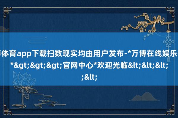 万博体育app下载扫数现实均由用户发布-*万博在线娱乐体育*>>>官网中心*欢迎光临<<<