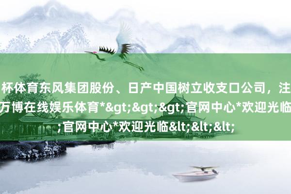 欧洲杯体育东风集团股份、日产中国树立收支口公司，注册老本10亿元-*万博在线娱乐体育*>>>官网中心*欢迎光临<<<