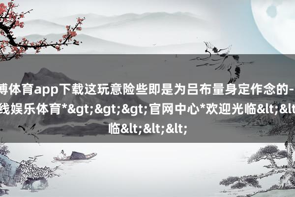 万博体育app下载这玩意险些即是为吕布量身定作念的-*万博在线娱乐体育*>>>官网中心*欢迎光临<<<
