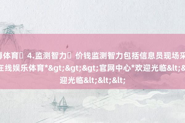 万博体育 4.监测智力 价钱监测智力包括信息员现场采价-*万博在线娱乐体育*>>>官网中心*欢迎光临<<<