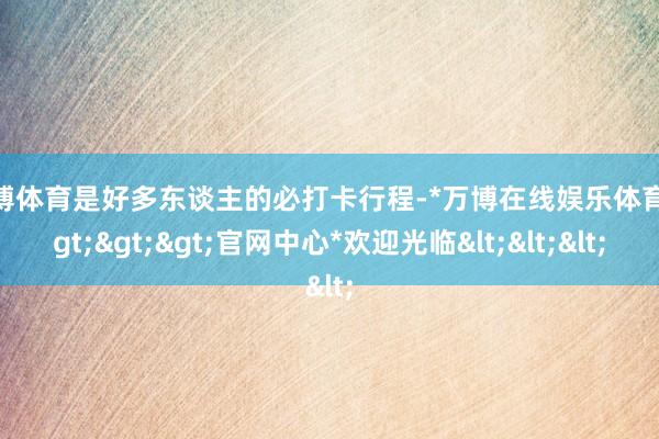 万博体育是好多东谈主的必打卡行程-*万博在线娱乐体育*>>>官网中心*欢迎光临<<<