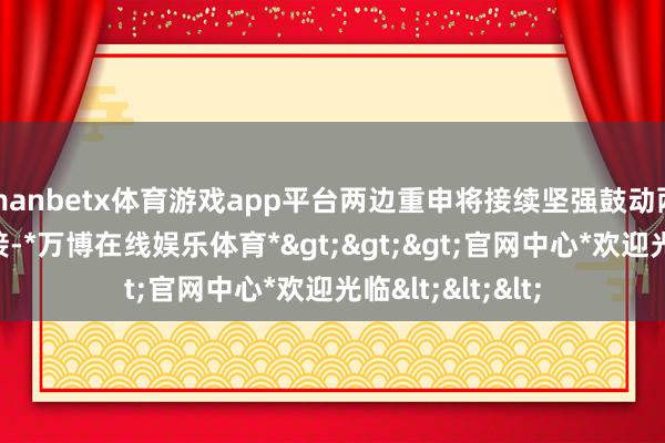 manbetx体育游戏app平台两边重申将接续坚强鼓动两国发展政策对接-*万博在线娱乐体育*>>>官网中心*欢迎光临<<<