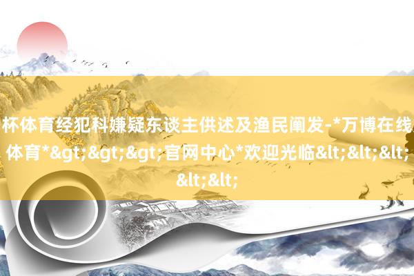 欧洲杯体育经犯科嫌疑东谈主供述及渔民阐发-*万博在线娱乐体育*>>>官网中心*欢迎光临<<<