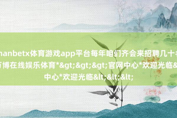 manbetx体育游戏app平台每年咱们齐会来招聘几十名毕业生-*万博在线娱乐体育*>>>官网中心*欢迎光临<<<