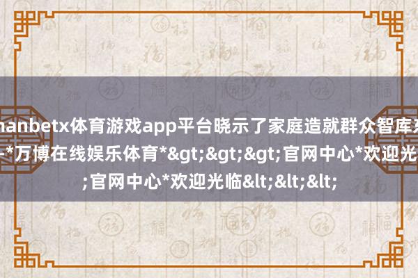 manbetx体育游戏app平台晓示了家庭造就群众智库东说念主员名单-*万博在线娱乐体育*>>>官网中心*欢迎光临<<<