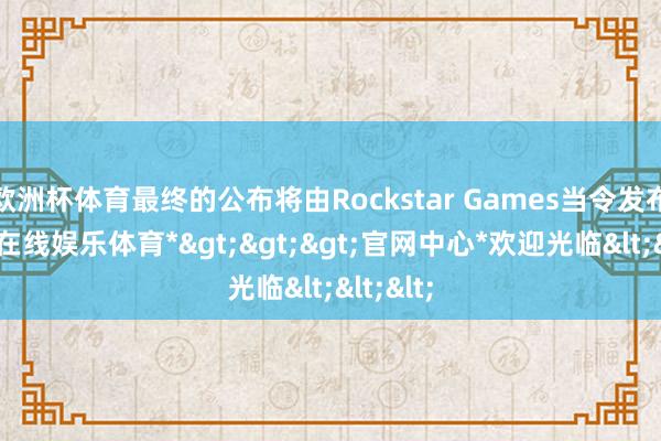 欧洲杯体育最终的公布将由Rockstar Games当令发布-*万博在线娱乐体育*>>>官网中心*欢迎光临<<<