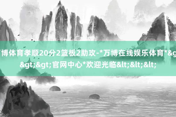 万博体育孝顺20分2篮板2助攻-*万博在线娱乐体育*>>>官网中心*欢迎光临<<<
