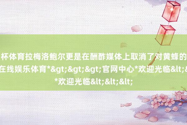 欧洲杯体育拉梅洛鲍尔更是在酬酢媒体上取消了对黄蜂的体恤-*万博在线娱乐体育*>>>官网中心*欢迎光临<<<