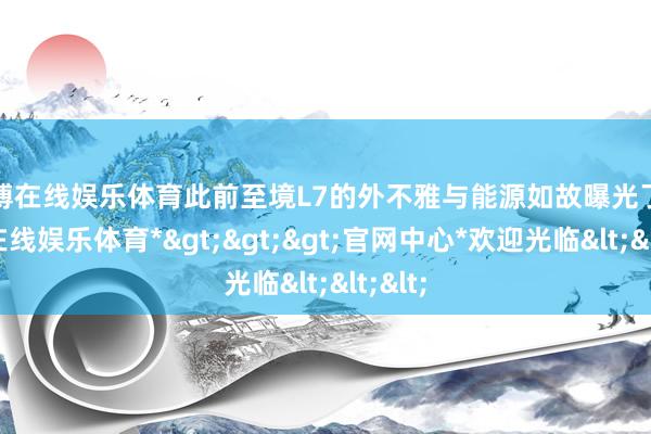 万博在线娱乐体育此前至境L7的外不雅与能源如故曝光了-*万博在线娱乐体育*>>>官网中心*欢迎光临<<<