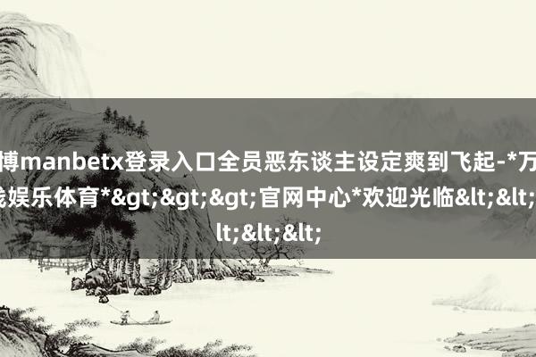 万博manbetx登录入口全员恶东谈主设定爽到飞起-*万博在线娱乐体育*>>>官网中心*欢迎光临<<<