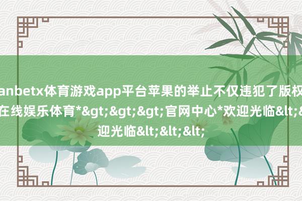 manbetx体育游戏app平台苹果的举止不仅违犯了版权法-*万博在线娱乐体育*>>>官网中心*欢迎光临<<<