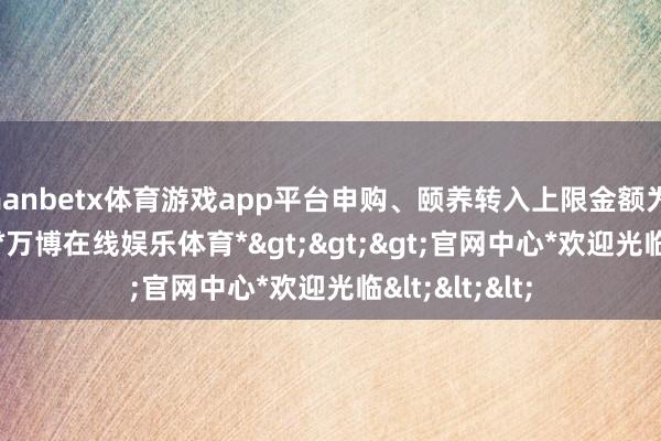 manbetx体育游戏app平台申购、颐养转入上限金额为1000.0万元-*万博在线娱乐体育*>>>官网中心*欢迎光临<<<