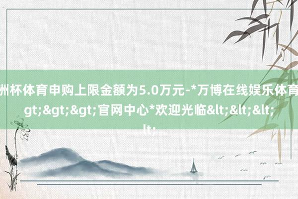 欧洲杯体育申购上限金额为5.0万元-*万博在线娱乐体育*>>>官网中心*欢迎光临<<<