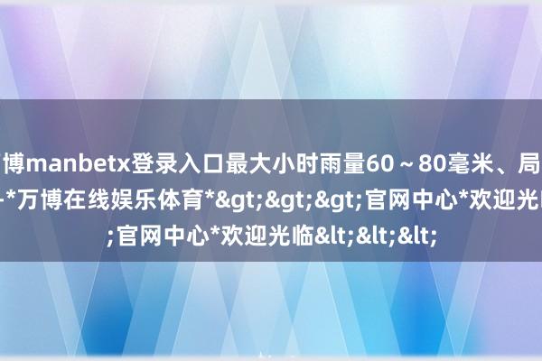 万博manbetx登录入口最大小时雨量60～80毫米、局地100毫米以上-*万博在线娱乐体育*>>>官网中心*欢迎光临<<<