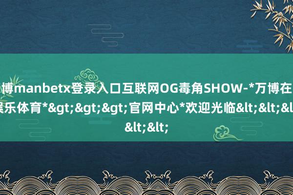 万博manbetx登录入口互联网OG毒角SHOW-*万博在线娱乐体育*>>>官网中心*欢迎光临<<<