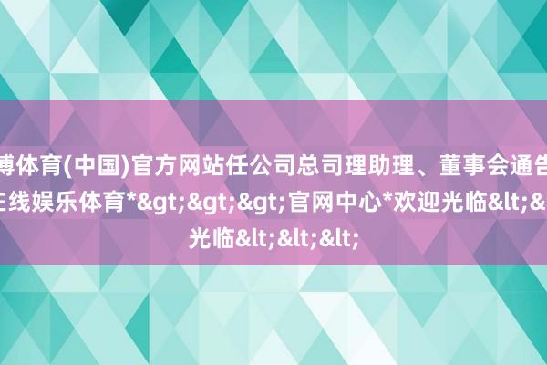 万博体育(中国)官方网站任公司总司理助理、董事会通告-*万博在线娱乐体育*>>>官网中心*欢迎光临<<<