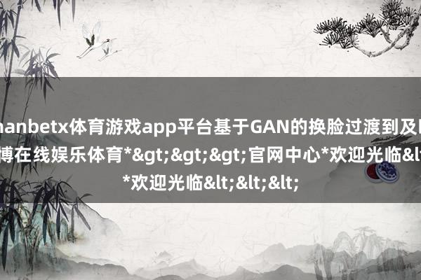 manbetx体育游戏app平台基于GAN的换脸过渡到及时渲染-*万博在线娱乐体育*>>>官网中心*欢迎光临<<<