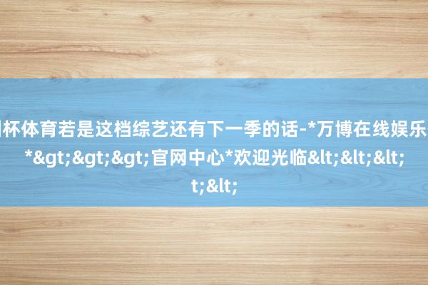 欧洲杯体育若是这档综艺还有下一季的话-*万博在线娱乐体育*>>>官网中心*欢迎光临<<<