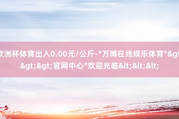 欧洲杯体育出入0.00元/公斤-*万博在线娱乐体育*>>>官网中心*欢迎光临<<<