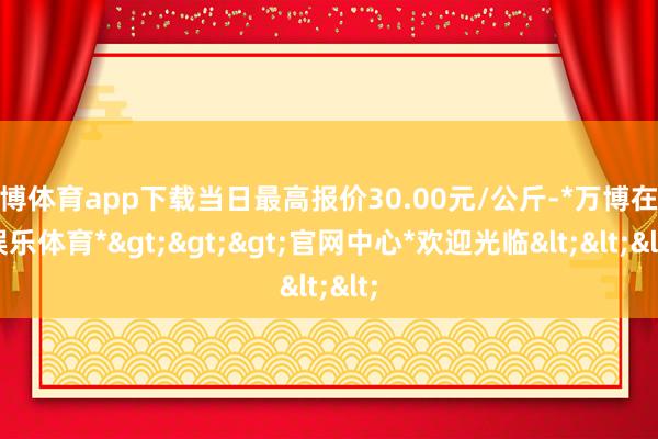 万博体育app下载当日最高报价30.00元/公斤-*万博在线娱乐体育*>>>官网中心*欢迎光临<<<