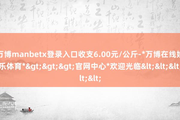 万博manbetx登录入口收支6.00元/公斤-*万博在线娱乐体育*>>>官网中心*欢迎光临<<<