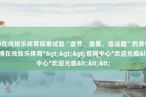万博在线娱乐体育探索试验“造节、造景、造话题”的责任念念路-*万博在线娱乐体育*>>>官网中心*欢迎光临<<<