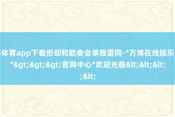 万博体育app下载拒却和欧委会单独雷同-*万博在线娱乐体育*>>>官网中心*欢迎光临<<<
