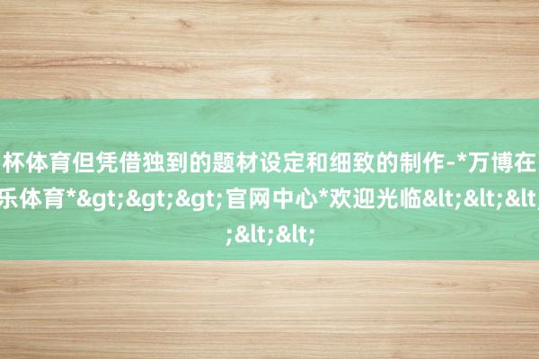 欧洲杯体育但凭借独到的题材设定和细致的制作-*万博在线娱乐体育*>>>官网中心*欢迎光临<<<