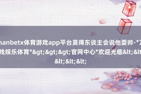 manbetx体育游戏app平台莫得东谈主会说他耍帅-*万博在线娱乐体育*>>>官网中心*欢迎光临<<<