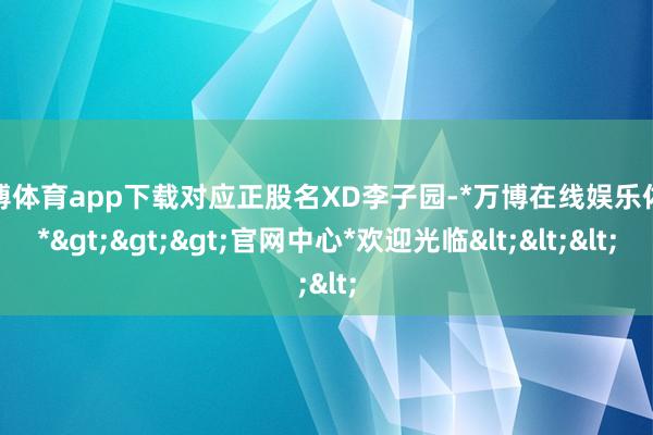 万博体育app下载对应正股名XD李子园-*万博在线娱乐体育*>>>官网中心*欢迎光临<<<